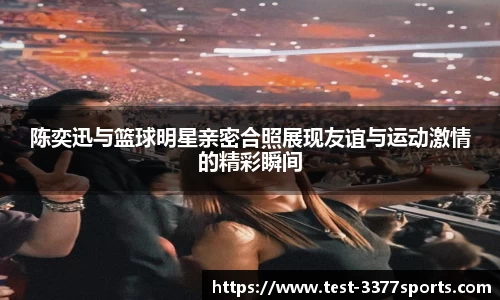 陈奕迅与篮球明星亲密合照展现友谊与运动激情的精彩瞬间