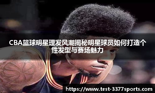CBA篮球明星理发风潮揭秘明星球员如何打造个性发型与赛场魅力